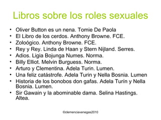 Libros sobre los roles sexuales Oliver Button es un nena. Tomie De Paola El Libro de los cerdos. Anthony Browne. FCE. Zoloógico. Anthony Browne. FCE. Rey y Rey. Linda de Haan y Stern Nijland. Serres. Adios. Ligia Bojunga Numes. Norma. Billy Elliot. Melvin Burguess. Norma. Arturo y Clementina. Adela Turin. Lumen. Una feliz catástrofe. Adela Turin y Nella Bosnia. Lumen Historia de los bonobos don gafas. Adela Turín y Nella Bosnia. Lumen. Sir Gawain y la abominable dama. Selina Hastings. Altea. 