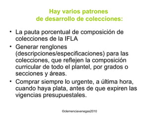 Hay varios patrones  de desarrollo de colecciones: La pauta porcentual de composición de colecciones de la IFLA Generar renglones (descripciones/especificaciones) para las colecciones, que reflejen la composición curricular de todo el plantel, por grados o secciones y áreas. Comprar siempre lo urgente, a última hora, cuando haya plata, antes de que expiren las vigencias presupuestales. 