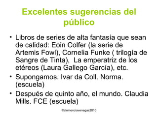 Excelentes sugerencias del público Libros de series de alta fantasía que sean de calidad: Eoin Colfer (la serie de Artemis Fowl), Cornelia Funke ( trilogía de Sangre de Tinta),  La emperatriz de los etéreos (Laura Gallego García), etc. Supongamos. Ivar da Coll. Norma.(escuela) Después de quinto año, el mundo. Claudia Mills. FCE (escuela) 