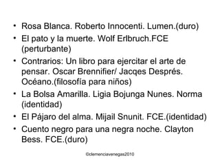 Rosa Blanca. Roberto Innocenti. Lumen.(duro) El pato y la muerte. Wolf Erlbruch.FCE (perturbante) Contrarios: Un libro para ejercitar el arte de pensar. Oscar Brennifier/ Jacqes Després. Océano.(filosofía para niños) La Bolsa Amarilla. Ligia Bojunga Nunes. Norma (identidad) El Pájaro del alma. Mijail Snunit. FCE.(identidad) Cuento negro para una negra noche. Clayton Bess. FCE.(duro) 