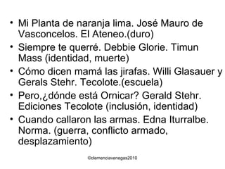 Mi Planta de naranja lima. José Mauro de Vasconcelos. El Ateneo.(duro) Siempre te querré. Debbie Glorie. Timun Mass (identidad, muerte) Cómo dicen mamá las jirafas. Willi Glasauer y Gerals Stehr. Tecolote.(escuela) Pero,¿dónde está Ornicar? Gerald Stehr. Ediciones Tecolote (inclusión, identidad) Cuando callaron las armas. Edna Iturralbe. Norma. (guerra, conflicto armado, desplazamiento) 