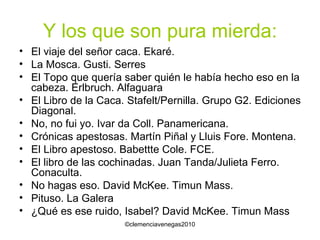 Y los que son pura mierda: El viaje del señor caca. Ekaré. La Mosca. Gusti. Serres El Topo que quería saber quién le había hecho eso en la cabeza. Erlbruch. Alfaguara El Libro de la Caca. Stafelt/Pernilla. Grupo G2. Ediciones Diagonal. No, no fui yo. Ivar da Coll. Panamericana. Crónicas apestosas. Martín Piñal y Lluis Fore. Montena. El Libro apestoso. Babettte Cole. FCE. El libro de las cochinadas. Juan Tanda/Julieta Ferro. Conaculta. No hagas eso. David McKee. Timun Mass. Pituso. La Galera ¿Qué es ese ruido, Isabel? David McKee. Timun Mass 