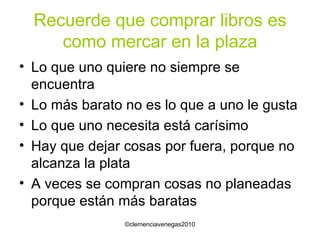 Recuerde que comprar libros es como mercar en la plaza Lo que uno quiere no siempre se encuentra Lo más barato no es lo que a uno le gusta Lo que uno necesita está carísimo Hay que dejar cosas por fuera, porque no alcanza la plata A veces se compran cosas no planeadas porque están más baratas 
