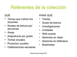 Referentes de la colección QUÉ Temas que cubren los docentes Niveles de lectura por secciones Áreas Asignaturas por grado Temas anuales Proyectos usuales Celebraciones escolares PARA QUÉ Tareas Guías de lectura Investigaciones Unidades Web quests Sesiones en clase Sesiones en biblioteca Multimedia 