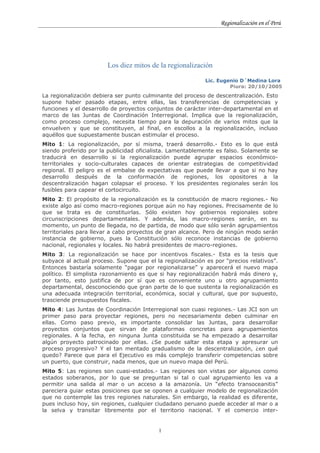 Regionalización en el Perú




                        Los diez mitos de la regionalización

                                                            Lic. Eugenio D´Medina Lora
                                                                     Piura: 20/10/2005
La regionalización debiera ser punto culminante del proceso de descentralización. Esto
supone haber pasado etapas, entre ellas, las transferencias de competencias y
funciones y el desarrollo de proyectos conjuntos de carácter inter-departamental en el
marco de las Juntas de Coordinación Interregional. Implica que la regionalización,
como proceso complejo, necesita tiempo para la depuración de varios mitos que la
envuelven y que se constituyen, al final, en escollos a la regionalización, incluso
aquéllos que supuestamente buscan estimular el proceso.
Mito 1: La regionalización, por sí misma, traerá desarrollo.- Esto es lo que está
siendo proferido por la publicidad oficialista. Lamentablemente es falso. Solamente se
traducirá en desarrollo si la regionalización puede agrupar espacios económico-
territoriales y socio-culturales capaces de orientar estrategias de competitividad
regional. El peligro es el embalse de expectativas que puede llevar a que si no hay
desarrollo después de la conformación de regiones, los opositores a la
descentralización hagan colapsar el proceso. Y los presidentes regionales serán los
fusibles para capear el cortocircuito.
Mito 2: El propósito de la regionalización es la constitución de macro regiones.- No
existe algo así como macro-regiones porque aún no hay regiones. Precisamente de lo
que se trata es de constituirlas. Sólo existen hoy gobiernos regionales sobre
circunscripciones departamentales. Y además, las macro-regiones serán, en su
momento, un punto de llegada, no de partida, de modo que sólo serán agrupamientos
territoriales para llevar a cabo proyectos de gran alcance. Pero de ningún modo serán
instancia de gobierno, pues la Constitución sólo reconoce instancias de gobierno
nacional, regionales y locales. No habrá presidentes de macro-regiones.
Mito 3: La regionalización se hace por incentivos fiscales.- Esta es la tesis que
subyace al actual proceso. Supone que el la regionalización es por “precios relativos”.
Entonces bastaría solamente “pagar por regionalizarse” y aparecerá el nuevo mapa
político. El simplista razonamiento es que si hay regionalización habrá más dinero y,
por tanto, esto justifica de por sí que es conveniente uno u otro agrupamiento
departamental, desconociendo que gran parte de lo que sustenta la regionalización es
una adecuada integración territorial, económica, social y cultural, que por supuesto,
trasciende presupuestos fiscales.
Mito 4: Las Juntas de Coordinación Interregional son cuasi regiones.- Las JCI son un
primer paso para proyectar regiones, pero no necesariamente deben culminar en
ellas. Como paso previo, es importante consolidar las Juntas, para desarrollar
proyectos conjuntos que sirvan de plataformas concretas para agrupamientos
regionales. A la fecha, en ninguna Junta constituida se ha empezado a desarrollar
algún proyecto patrocinado por ellas. ¿Se puede saltar esta etapa y apresurar un
proceso progresivo? Y el tan mentado gradualismo de la descentralización, ¿en qué
quedo? Parece que para el Ejecutivo es más complejo transferir competencias sobre
un puerto, que construir, nada menos, que un nuevo mapa del Perú.
Mito 5: Las regiones son cuasi-estados.- Las regiones son vistas por algunos como
estados soberanos, por lo que se preguntan si tal o cual agrupamiento les va a
permitir una salida al mar o un acceso a la amazonía. Un “efecto transoceanitis”
pareciera guiar estas posiciones que se oponen a cualquier modelo de regionalización
que no contemple las tres regiones naturales. Sin embargo, la realidad es diferente,
pues incluso hoy, sin regiones, cualquier ciudadano peruano puede acceder al mar o a
la selva y transitar libremente por el territorio nacional. Y el comercio inter-


                                          1
 