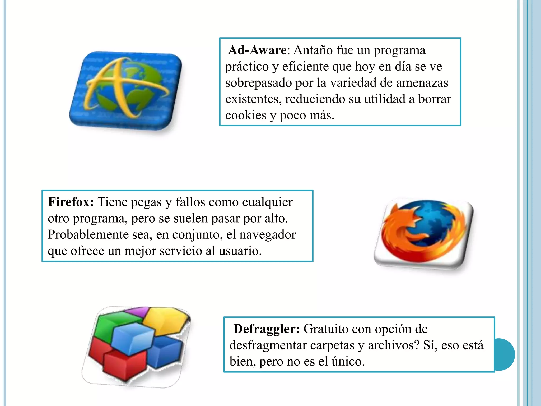 Ad-Aware: Antaño fue un programa
                                práctico y eficiente que hoy en día se ve
                                sobrepasado por la variedad de amenazas
                                existentes, reduciendo su utilidad a borrar
                                cookies y poco más.




Firefox: Tiene pegas y fallos como cualquier
otro programa, pero se suelen pasar por alto.
Probablemente sea, en conjunto, el navegador
que ofrece un mejor servicio al usuario.




                                 Defraggler: Gratuito con opción de
                                desfragmentar carpetas y archivos? Sí, eso está
                                bien, pero no es el único.
 
