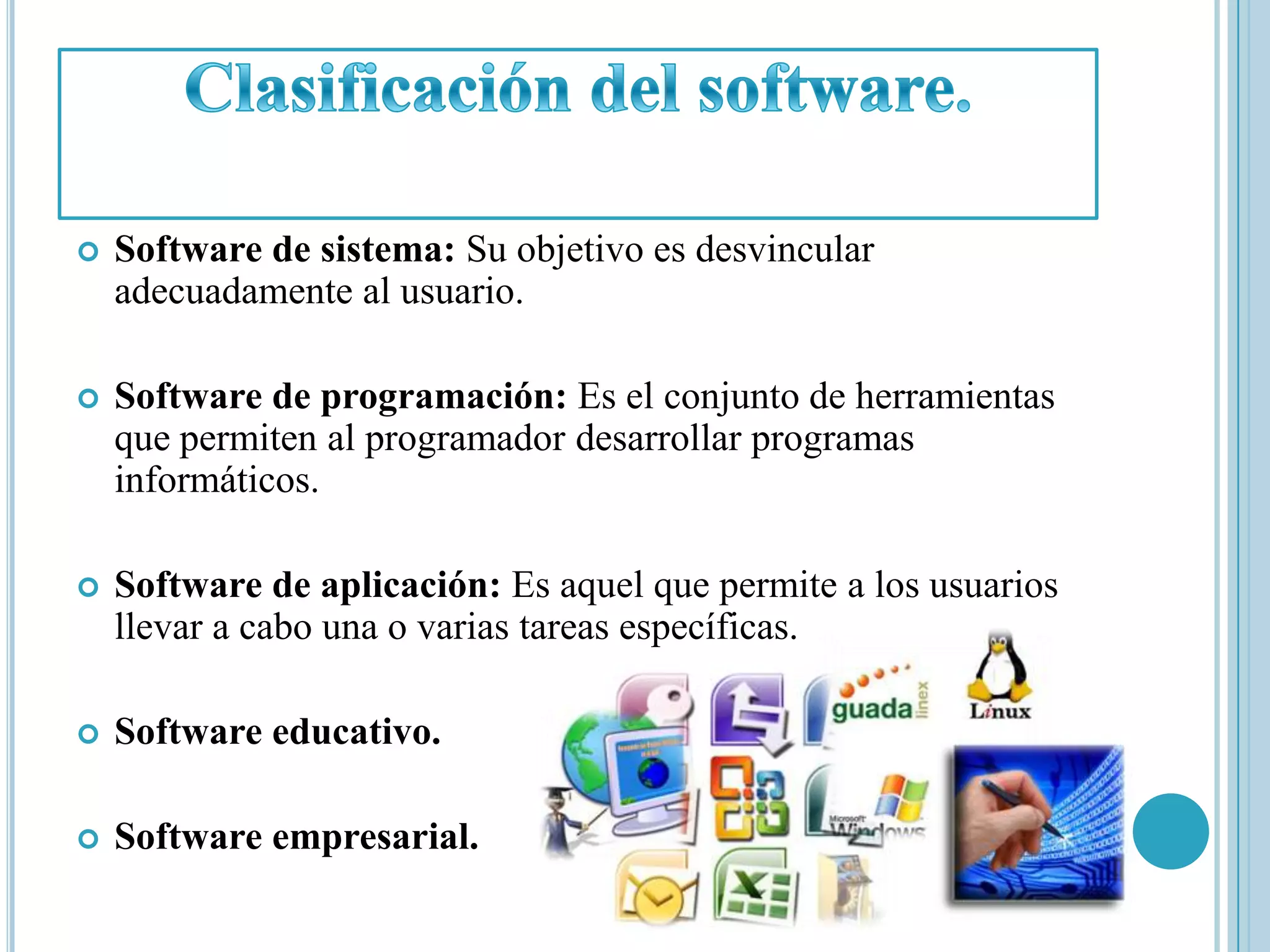    Software de sistema: Su objetivo es desvincular
    adecuadamente al usuario.

   Software de programación: Es el conjunto de herramientas
    que permiten al programador desarrollar programas
    informáticos.

   Software de aplicación: Es aquel que permite a los usuarios
    llevar a cabo una o varias tareas específicas.

   Software educativo.

   Software empresarial.
 