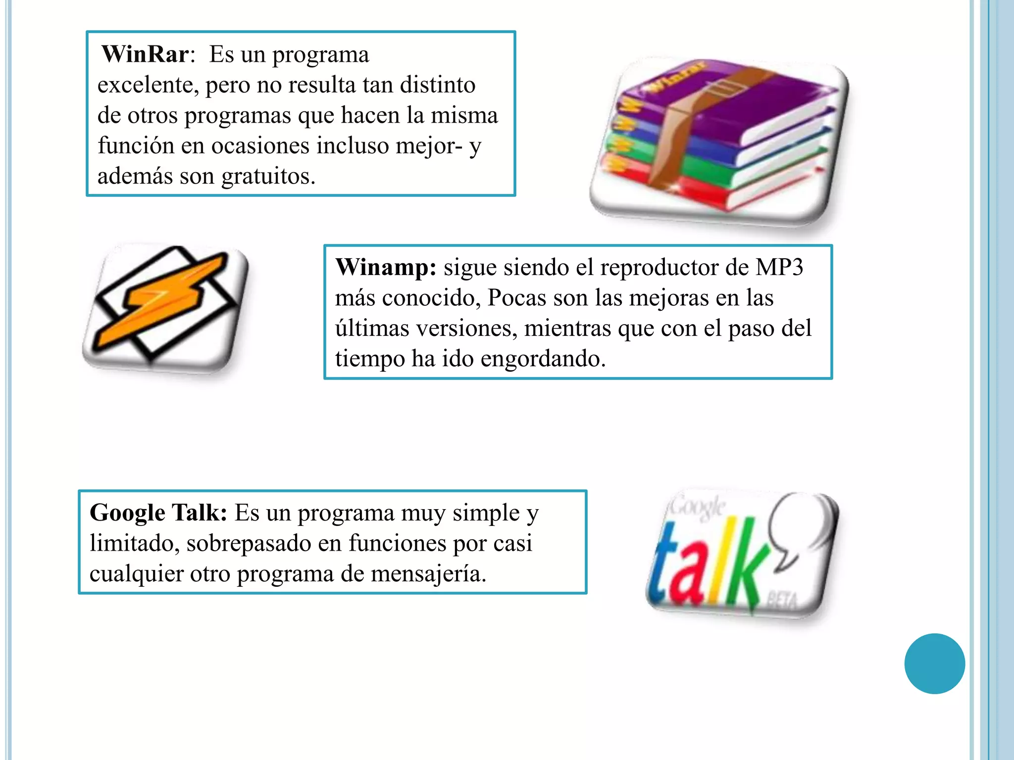 WinRar: Es un programa
excelente, pero no resulta tan distinto
de otros programas que hacen la misma
función en ocasiones incluso mejor- y
además son gratuitos.


                       Winamp: sigue siendo el reproductor de MP3
                       más conocido, Pocas son las mejoras en las
                       últimas versiones, mientras que con el paso del
                       tiempo ha ido engordando.




Google Talk: Es un programa muy simple y
limitado, sobrepasado en funciones por casi
cualquier otro programa de mensajería.
 