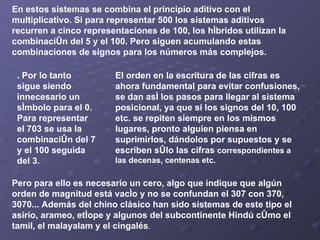 En estos sistemas se combina el principio aditivo con el multiplicativo. Si para representar 500 los sistemas aditivos recurren a cinco representaciones de 100, los híbridos utilizan la combinación del 5 y el 100. Pero siguen acumulando estas combinaciones de signos para los números más complejos.   . Por lo tanto sigue siendo innecesario un símbolo para el 0. Para representar el 703 se usa la combinación del 7 y el 100 seguida del 3 . El orden en la escritura de las cifras es ahora fundamental para evitar confusiones, se dan así los pasos para llegar al sistema posicional, ya que si los signos del 10, 100 etc. se repiten siempre en los mismos lugares, pronto alguien piensa en suprimirlos, dándolos por supuestos y se escriben sólo las cifras  correspondientes a las decenas, centenas etc.   Pero para ello es necesario un cero, algo que indique que algún orden de magnitud está vacío y no se confundan el 307 con 370, 3070... Además del chino clásico han sido sistemas de este tipo el asirio, arameo, etíope y algunos del subcontinente Hindú cómo el tamil, el malayalam y el cingalés . 