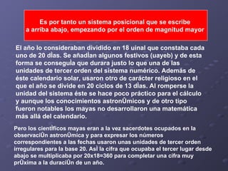 Es por tanto un sistema posicional que se escribe  a arriba abajo, empezando por el orden de magnitud mayor   El año lo consideraban dividido en 18 uinal que constaba cada uno de 20 días. Se añadían algunos festivos (uayeb) y de esta forma se conseguía que durara justo lo que una de las unidades de tercer orden del sistema numérico. Además de éste calendario solar, usaron otro de carácter religioso en el que el año se divide en 20 ciclos de 13 días. Al romperse la unidad del sistema éste se hace poco práctico para el cálculo y aunque los conocimientos astronómicos y de otro tipo fueron notables los mayas no desarrollaron una matemática más allá del calendario. Pero los científicos mayas eran a la vez sacerdotes ocupados en la observación astronómica y para expresar los números correspondientes a las fechas usaron unas unidades de tercer orden irregulares para la base 20. Así la cifra que ocupaba el tercer lugar desde abajo se multiplicaba por 20x18=360 para completar una cifra muy próxima a la duración de un año.   