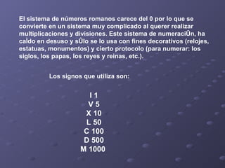 El sistema de números romanos carece del 0 por lo que se convierte en un sistema muy complicado al querer realizar multiplicaciones y divisiones. Este sistema de numeración, ha caído en desuso y sólo se lo usa con fines decorativos (relojes, estatuas, monumentos) y cierto protocolo (para numerar: los siglos, los papas, los reyes y reinas, etc.). I 1 V 5 X 10 L 50 C 100 D 500 M 1000  Los signos que utiliza son:   