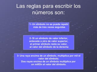 Las reglas para escribir los números son: 1- Un símbolo no se puede repetir más de tres veces seguidas 2- Si un símbolo de valor inferior, antecede a otro de valor superior,  el primer símbolo resta su valor, al valor del símbolo de la derecha 3- Una raya encima de un símbolo, multiplica por mil el valor del símbolo.  Dos rayas encima de un símbolo multiplica por  un millón el valor del símbolo. 