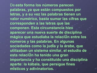 De   esta forma los números parecen palabras, ya que están compuestos por letras, y a su vez las palabras tienen un valor numérico, basta sumar las cifras que corresponden a las letras que las componen. Esta circunstancia hizo aparecer una nueva suerte de disciplina mágica que estudiaba la relación entre los números y las palabras. En algunas sociedades como la judía y la árabe, que utilizaban un sistema similar, el estudio de esta relación ha tenido una gran importancia y ha constituido una disciplina aparte: la kábala, que persigue fines místicos y adivinatorios. 