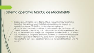  Creado por Jef Raskin, Steve Bosnia, Steve Jobs y Ron Wayne: sistema 
operativo tipo gráfico. Macintosh® desde sus inicios, no aceptó la 
estandarización de PC-IBM®, y comenzó a desarrollar sus 
microprocesadores, memorias RAM, tarjetas principales (Motherboard), 
puertos, sistemas operativos y aplicaciones de manera independiente a las 
Pc). Por ello no era posible ejecutar programas para Mac® en PC, a menos 
que se utilizara un programa emulador para ello. Actualmente Macintosh® 
se esta integrando al estándar PC, para mayor compatibilidad, aunque 
hasta la fecha aún no es posible simplemente instalar el MacOS en una PC 
común. 
 
