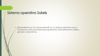  Desarrollado por Sun Microsystem®, es un sistema operativo poco 
comercial y para servidores principalmente. Normalmente lo utilizan 
grandes corporativos. 
 