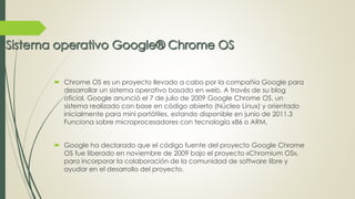  Chrome OS es un proyecto llevado a cabo por la compañía Google para 
desarrollar un sistema operativo basado en web. A través de su blog 
oficial, Google anunció el 7 de julio de 2009 Google Chrome OS, un 
sistema realizado con base en código abierto (Núcleo Linux) y orientado 
inicialmente para mini portátiles, estando disponible en junio de 2011.3 
Funciona sobre microprocesadores con tecnología x86 o ARM. 
 Google ha declarado que el código fuente del proyecto Google Chrome 
OS fue liberado en noviembre de 2009 bajo el proyecto «Chromium OS», 
para incorporar la colaboración de la comunidad de software libre y 
ayudar en el desarrollo del proyecto. 
 