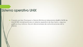  Creado por Ken Thompson y Dennis Ritchie en laboratorios Bell® AT&T® de 
MULTICS®. Inicialmente era un sistema operativo de tipo texto y algunos 
gráficos muy rústicos. Hoy en día es la base de comunicaciones de la 
Interne 
 