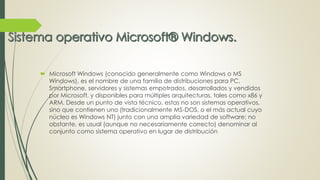  Microsoft Windows (conocido generalmente como Windows o MS 
Windows), es el nombre de una familia de distribuciones para PC, 
Smartphone, servidores y sistemas empotrados, desarrollados y vendidos 
por Microsoft, y disponibles para múltiples arquitecturas, tales como x86 y 
ARM. Desde un punto de vista técnico, estas no son sistemas operativos, 
sino que contienen uno (tradicionalmente MS-DOS, o el más actual cuyo 
núcleo es Windows NT) junto con una amplia variedad de software; no 
obstante, es usual (aunque no necesariamente correcto) denominar al 
conjunto como sistema operativo en lugar de distribución 
 