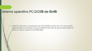  Sistema Operativo competidor de MS-DOS® en años 60 y 70; que perdió 
popularidad por el éxito de Microsoft® Windows®. Se siguió desarrollando 
hasta la última versión PC-DOS® 2000. 
 