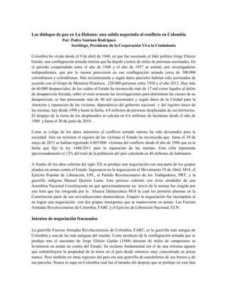 Los diálogos de paz en La Habana: una salida negociada al conflicto en Colombia
Por: Pedro Santana Rodríguez
Sociólogo, Presidente de la Corporación Viva la Ciudadanía
Colombia ha vivido desde el 9 de abril de 1948, en que fue asesinado el líder político Jorge Eliécer
Gaitán, una conflagración armada interna que ha dejado cientos de miles de personas asesinadas. En
el período comprendido entre el año de 1948 y el año de 1957 se estimó, por investigadores
independientes, que por lo menos perecieron en esa conflagración armada cerca de 300.000
colombianos y colombianas. Más recientemente y según datos parciales habrían sido asesinados de
acuerdo con el Grupo de Memoria Histórica, 220.000 personas entre 1958 y el año 2012. Hay más
de 60.000 desparecidos, de los cuáles el Estado ha reconocido más de 17 mil como ligados al delito
de desaparición forzada, sobre el resto avanzan las investigaciones para determinar las causas de su
desaparición; se han presentado más de 40 mil secuestrados y según datos de la Unidad para la
Atención y reparación de las víctimas, dependencia del gobierno nacional y del registro único de
las mismas, hay desde 1998 y hasta la fecha, 4.8 millones de personas desplazadas de sus territorios.
El despojo de la tierra de los desplazados se calcula en 6.6 millones de hectáreas desde el año de
1980 y hasta el 30 de junio de 2010.
Como se colige de los datos anteriores el conflicto armado interno ha sido devastador para la
sociedad. Aún sin terminar el registro de las víctimas el Estado ha reconocido que hasta el 30 de
mayo de 2013 se habían registrado 6.063.000 víctimas del conflicto desde el año de 1986 que es la
fecha que fijo la ley 1448/2011 para la reparación de las mismas. Esta cifra representa
aproximadamente el 12% del total de la población del país calculada en 46 millones de habitantes.
A finales de los años ochenta del siglo XX se produjo una negociación con una parte de los grupos
alzados en armas contra el Estado. Ingresaron en la negociación el Movimiento 19 de Abril, M19, el
Ejército Popular de Liberación, EPL, el Partido Revolucionario de los Trabajadores, PRT, y la
guerrilla indígena Manuel Quintin Lame. Este proceso culminó con éxito alrededor de una
Asamblea Nacional Constituyente en que aproximadamente un tercio de la misma fue elegida por
una lista que fue integrada por la Alianza Democrática M19 lo cual les permitió plasmar en la
Constitución parte de sus reivindicaciones democráticas. Empero la negociación fue incompleta al
no lograr una negociación con dos grupos insurgentes que se mantuvieron en armas: Las Fuerzas
Armadas Revolucionarias de Colombia, FARC y el Ejército de Liberación Nacional, ELN.
Intentos de negociación fracasados
La guerrilla Fuerzas Armadas Revolucionarias de Colombia, FARC, es la guerrilla más antigua de
Colombia y una de las más antiguas del mundo. Como producto de la conflagración armada que se
produjo tras el asesinato de Jorge Eliécer Gaitán (1948) decenas de miles de campesinos se
levantaron en armas en contra del Estado. Su reclamo fundamental era el de una reforma agraria
que redistribuyera la propiedad de la tierra en el país desde entonces muy concentrada en pocas
manos. Pero también en otras regiones del país era una guerrilla de autodefensa de sus bienes y de
sus parcelas. Nunca se supo en Colombia cual fue el tamaño del despojo que se produjo en esta fase
 