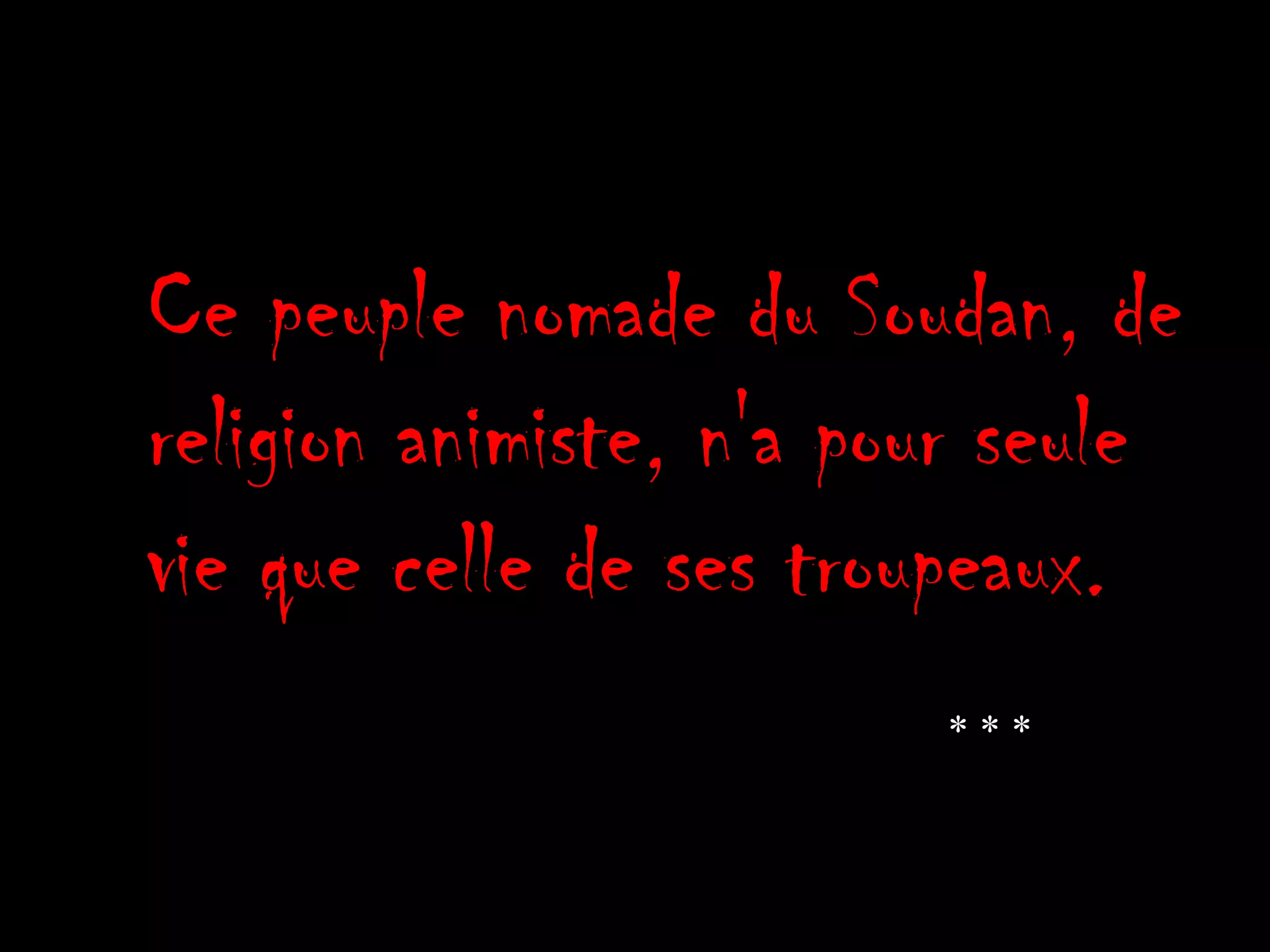 Ce peuple nomade du Soudan, de
religion animiste, n'a pour seule
vie que celle de ses troupeaux.
* * *