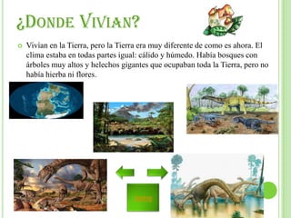¿DONDE VIVIAN?


Vivían en la Tierra, pero la Tierra era muy diferente de como es ahora. El
clima estaba en todas partes igual: cálido y húmedo. Había bosques con
árboles muy altos y helechos gigantes que ocupaban toda la Tierra, pero no
había hierba ni flores.

home

 
