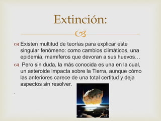 
Extinción:
 Existen multitud de teorías para explicar este
singular fenómeno: como cambios climáticos, una
epidemia, mamíferos que devoran a sus huevos…
 Pero sin duda, la más conocida es una en la cual,
un asteroide impacta sobre la Tierra, aunque cómo
las anteriores carece de una total certitud y deja
aspectos sin resolver.
.
 