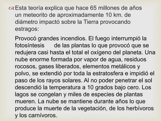 Esta teoría explica que hace 65 millones de años
un meteorito de aproximadamente 10 km. de
diámetro impactó sobre la Tierra provocando
estragos:
Provocó grandes incendios. El fuego interrumpió la
fotosíntesis de las plantas lo que provocó que se
redujera casi hasta el total el oxígeno del planeta. Una
nube enorme formada por vapor de agua, residuos
rocosos, gases liberados, elementos metálicos y
polvo, se extendió por toda la estratosfera e impidió el
paso de los rayos solares. Al no poder penetrar el sol
descendió la temperatura a 10 grados bajo cero. Los
lagos se congelan y miles de especies de plantas
mueren. La nube se mantiene durante años lo que
produce la muerte de la vegetación, de los herbívoros
y los carnívoros.
 
