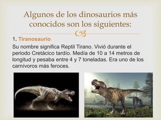 1. Tiranosaurio
Su nombre significa Reptil Tirano. Vivió durante el
periodo Cretácico tardío. Medía de 10 a 14 metros de
longitud y pesaba entre 4 y 7 toneladas. Era uno de los
carnívoros más feroces.
Algunos de los dinosaurios más
conocidos son los siguientes:
 