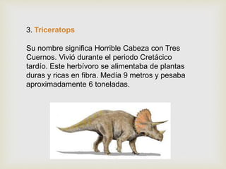 3. Triceratops
Su nombre significa Horrible Cabeza con Tres
Cuernos. Vivió durante el periodo Cretácico
tardío. Este herbívoro se alimentaba de plantas
duras y ricas en fibra. Medía 9 metros y pesaba
aproximadamente 6 toneladas.
 