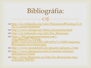
 http://es.wikipedia.org/wiki/Dinosauria#Fisiolog.C3.A
Da_y_comportamiento
 http://www.duiops.net/dinos/arcosaurios.html
 http://es.wikipedia.org/wiki/Era_Mesozoica
 https://lh5.googleusercontent.com/-
zAqvh8suXPU/TXJxkk-
ghDI/AAAAAAAAASE/oilfc1p9vyY/s1600/esquema-
dinosaurios-no-avianos.jpeg
 http://www.mundofosil.net/glosario/glosario_r.htm
 http://www.dinosaurios.info/d-teorias-extincion-
dinosaurios-2.html
 http://listas.20minutos.es/lista/los-dinosaurios-mas-
conocidos-318745/
Bibliográfia:
 