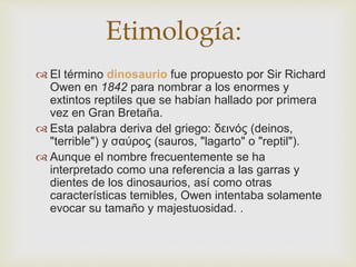  El término dinosaurio fue propuesto por Sir Richard
Owen en 1842 para nombrar a los enormes y
extintos reptiles que se habían hallado por primera
vez en Gran Bretaña.
 Esta palabra deriva del griego: δεινός (deinos,
"terrible") y σαύρος (sauros, "lagarto" o "reptil").
 Aunque el nombre frecuentemente se ha
interpretado como una referencia a las garras y
dientes de los dinosaurios, así como otras
características temibles, Owen intentaba solamente
evocar su tamaño y majestuosidad. .
Etimología:
 