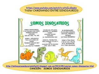 http://milrecursoseducacioninfantil.blogspot.com.es/2013/05/cancion-somos-dinosaurios.html
CANCIÓN: SOMOS DINOSAURIOS
https://www.youtube.com/watch?v=zYnZLvBzq6o
Tráiler CAMINANDO ENTRE DINOSAURIOS
 