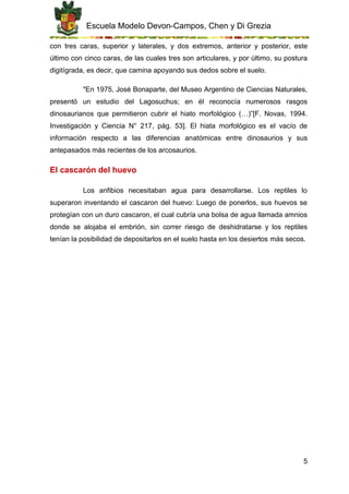 Escuela Modelo Devon-Campos, Chen y Di Grezia
5
con tres caras, superior y laterales, y dos extremos, anterior y posterior, este
último con cinco caras, de las cuales tres son articulares, y por último, su postura
digitígrada, es decir, que camina apoyando sus dedos sobre el suelo.
"En 1975, José Bonaparte, del Museo Argentino de Ciencias Naturales,
presentó un estudio del Lagosuchus; en él reconocía numerosos rasgos
dinosaurianos que permitieron cubrir el hiato morfológico (…)”[F. Novas, 1994.
Investigación y Ciencia N° 217, pág. 53]. El hiata morfológico es el vacío de
información respecto a las diferencias anatómicas entre dinosaurios y sus
antepasados más recientes de los arcosaurios.
El cascarón del huevo
Los anfibios necesitaban agua para desarrollarse. Los reptiles lo
superaron inventando el cascaron del huevo: Luego de ponerlos, sus huevos se
protegían con un duro cascaron, el cual cubría una bolsa de agua llamada amnios
donde se alojaba el embrión, sin correr riesgo de deshidratarse y los reptiles
tenían la posibilidad de depositarlos en el suelo hasta en los desiertos más secos.
 