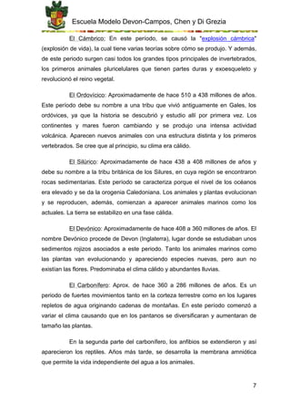Escuela Modelo Devon-Campos, Chen y Di Grezia
7
El Cámbrico: En este período, se causó la "explosión cámbrica"
(explosión de vida), la cual tiene varias teorías sobre cómo se produjo. Y además,
de este periodo surgen casi todos los grandes tipos principales de invertebrados,
los primeros animales pluricelulares que tienen partes duras y exoesqueleto y
revolucionó el reino vegetal.
El Ordovícico: Aproximadamente de hace 510 a 438 millones de años.
Este período debe su nombre a una tribu que vivió antiguamente en Gales, los
ordóvices, ya que la historia se descubrió y estudio allí por primera vez. Los
continentes y mares fueron cambiando y se produjo una intensa actividad
volcánica. Aparecen nuevos animales con una estructura distinta y los primeros
vertebrados. Se cree que al principio, su clima era cálido.
El Silúrico: Aproximadamente de hace 438 a 408 millones de años y
debe su nombre a la tribu británica de los Silures, en cuya región se encontraron
rocas sedimentarias. Este período se caracteriza porque el nivel de los océanos
era elevado y se da la orogenia Caledoniana. Los animales y plantas evolucionan
y se reproducen, además, comienzan a aparecer animales marinos como los
actuales. La tierra se estabilizo en una fase cálida.
El Devónico: Aproximadamente de hace 408 a 360 millones de años. El
nombre Devónico procede de Devon (Inglaterra), lugar donde se estudiaban unos
sedimentos rojizos asociados a este periodo. Tanto los animales marinos como
las plantas van evolucionando y apareciendo especies nuevas, pero aun no
existían las flores. Predominaba el clima cálido y abundantes lluvias.
El Carbonífero: Aprox. de hace 360 a 286 millones de años. Es un
periodo de fuertes movimientos tanto en la corteza terrestre como en los lugares
repletos de agua originando cadenas de montañas. En este período comenzó a
variar el clima causando que en los pantanos se diversificaran y aumentaran de
tamaño las plantas.
En la segunda parte del carbonífero, los anfibios se extendieron y así
aparecieron los reptiles. Años más tarde, se desarrolla la membrana amniótica
que permite la vida independiente del agua a los animales.
 
