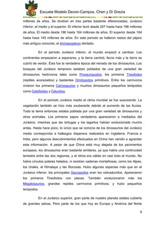 Escuela Modelo Devon-Campos, Chen y Di Grezia
9
millones de años. Se dividían en tres partes bastante diferenciadas; Jurásico
inferior, el medio y el superior. El inferior duró desde 207 hasta hace 186 millones
de años. El medio desde 186 hasta 164 millones de años. El superior desde 164
hasta hace 145 millones de años. En este periodo se hallaron restos del pájaro
más antiguo conocido, el Archaeopteryx dentado.
En el período Jurásico inferior, el mundo empezó a cambiar. Los
continentes empezaron a separarse, y la tierra cambió; llovía más y la tierra se
cubrió de verdor. Ésta fue la verdadera época del reinado de los dinosaurios. Los
bosques del Jurásico temprano estaban poblados de una gran variedad de
dinosaurios herbívoros tales como Prosauropodos, los primeros Tireofodos
(reptiles acorazados) y bastantes Ornitopodos primitivos. Entre los carnívoros
vivieron los primeros Carnosaurios y muchos dinosaurios pequeños terópodos
como Celofisidos y Celuridos.
En el período Jurásico medio el clima mundial se fue suavizando. La
vegetación también se hizo más exuberante debido al aumento de las lluvias.
Toda la tierra entonces estaba poblada por una gran variedad de dinosaurios y
otros animales. Los primeros sapos verdaderos aparecieron a mediados del
Jurásico, mientras que las tortugas y los lagartos habían evolucionado mucho
antes. Hasta hace poco, lo único que se conocía de los dinosaurios del Jurásico
medio correspondía a hallazgos dispersos realizados en Inglaterra, Francia e
India, pero algunos descubrimientos efectuados en China han venido a agrandar
esta información. A pesar de que China está muy alejada de los yacimientos
europeos, los dinosaurios eran bastante similares, ya que había una continuidad
terrestre entre las dos regiones, y el clima era cálido en casi todo el mundo. No
había círculos polares helados, ni existían cadenas montañosas, como los Alpes,
los Urales, el Himalaya y las Rocosas. Hubo algunas especies más que en el
Jurásico inferior: los principales Sauropodos eran los cetiosáuridos. Aparecieron
los primeros Tireofodos con placas. También evolucionaron más los
Megalosaurios, grandes reptiles carnívoros primitivos; y hubo pequeños
terópodos.
En el Jurásico superior, gran parte de nuestro planeta estaba cubierta
de grandes selvas. Pero parte de los que hoy es Europa y América del Norte
 