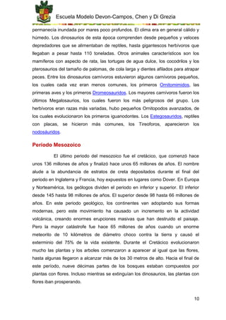 Escuela Modelo Devon-Campos, Chen y Di Grezia
10
permanecía inundada por mares poco profundos. El clima era en general cálido y
húmedo. Los dinosaurios de esta época comprenden desde pequeños y veloces
depredadores que se alimentaban de reptiles, hasta gigantescos herbívoros que
llegaban a pesar hasta 110 toneladas. Otros animales característicos son los
mamíferos con aspecto de rata, las tortugas de agua dulce, los cocodrilos y los
pterosaurios del tamaño de palomas, de cola larga y dientes afilados para atrapar
peces. Entre los dinosaurios carnívoros estuvieron algunos carnívoros pequeños,
los cuales cada vez eran menos comunes, los primeros Ornitomimidos, las
primeras aves y los primeros Dromeosauridos. Los mayores carnívoros fueron los
últimos Megalosaurios, los cuales fueron los más peligrosos del grupo. Los
herbívoros eran razas más variadas, hubo pequeños Ornitopodos avanzados, de
los cuales evolucionaron los primeros iguanodontes. Los Estegosauridos, reptiles
con placas, se hicieron más comunes, los Tireoforos, aparecieron los
nodosáuridos.
Período Mesozoico
El último periodo del mesozoico fue el cretácico, que comenzó hace
unos 136 millones de años y finalizó hace unos 65 millones de años. El nombre
alude a la abundancia de estratos de creta depositados durante el final del
periodo en Inglaterra y Francia, hoy expuestos en lugares como Dover. En Europa
y Norteamérica, los geólogos dividen el periodo en inferior y superior. El inferior
desde 145 hasta 98 millones de años. El superior desde 98 hasta 66 millones de
años. En este periodo geológico, los continentes van adoptando sus formas
modernas, pero este movimiento ha causado un incremento en la actividad
volcánica, creando enormes erupciones masivas que han destruido el paisaje.
Pero la mayor catástrofe fue hace 65 millones de años cuando un enorme
meteorito de 10 kilómetros de diámetro choco contra la tierra y causó el
exterminio del 75% de la vida existente. Durante el Cretácico evolucionaron
mucho las plantas y los arboles comenzaron a aparecer al igual que las flores,
hasta algunas llegaron a alcanzar más de los 30 metros de alto. Hacia el final de
este período, nueve décimas partes de los bosques estaban compuestos por
plantas con flores. Incluso mientras se extinguían los dinosaurios, las plantas con
flores iban prosperando.
 