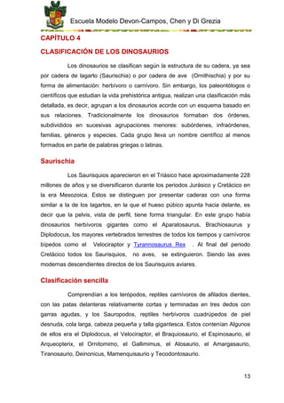 Escuela Modelo Devon-Campos, Chen y Di Grezia
13
CAPÍTULO 4
CLASIFICACIÓN DE LOS DINOSAURIOS
Los dinosaurios se clasifican según la estructura de su cadera, ya sea
por cadera de lagarto (Saurischia) o por cadera de ave (Ornithischia) y por su
forma de alimentación: herbívoro o carnívoro. Sin embargo, los paleontólogos o
científicos que estudian la vida prehistórica antigua, realizan una clasificación más
detallada, es decir, agrupan a los dinosaurios acorde con un esquema basado en
sus relaciones. Tradicionalmente los dinosaurios formaban dos órdenes,
subdivididos en sucesivas agrupaciones menores: subórdenes, infraórdenes,
familias, géneros y especies. Cada grupo lleva un nombre científico al menos
formados en parte de palabras griegas o latinas.
Saurischia
Los Saurisquios aparecieron en el Triásico hace aproximadamente 228
millones de años y se diversificaron durante los periodos Jurásico y Cretácico en
la era Mesozoica. Estos se distinguen por presentar caderas con una forma
similar a la de los lagartos, en la que el hueso púbico apunta hacia delante, es
decir que la pelvis, vista de perfil, tiene forma triangular. En este grupo había
dinosaurios herbívoros gigantes como el Aparatosaurus, Brachiosaurus y
Diplodocus, los mayores vertebrados terrestres de todos los tiempos y carnívoros
bípedos como el Velociraptor y Tyrannosaurus Rex . Al final del periodo
Cretácico todos los Saurisquios, no aves, se extinguieron. Siendo las aves
modernas descendientes directos de los Saurisquios aviares.
Clasificación sencilla
Comprendían a los terópodos, reptiles carnívoros de afilados dientes,
con las patas delanteras relativamente cortas y terminadas en tres dedos con
garras agudas, y los Sauropodos, reptiles herbívoros cuadrúpedos de piel
desnuda, cola larga, cabeza pequeña y talla gigantesca. Estos contenían Algunos
de ellos era el Diplodocus, el Velociraptor, el Braquiosaurio, el Espinosaurio, el
Arqueopterix, el Ornitomimo, el Gallimimus, el Alosaurio, el Amargasaurio,
Tiranosaurio, Deinonicus, Mamenquisaurio y Tecodontosaurio.
 