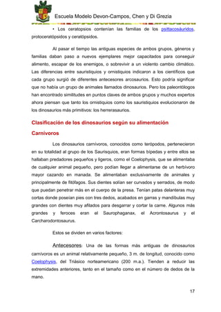Escuela Modelo Devon-Campos, Chen y Di Grezia
17
• Los ceratopsios contenían las familias de los psittacosáuridos,
protoceratópsidos y ceratópsidos.
Al pasar el tiempo las antiguas especies de ambos grupos, géneros y
familias daban paso a nuevos ejemplares mejor capacitados para conseguir
alimento, escapar de los enemigos, o sobrevivir a un violento cambio climático.
Las diferencias entre sauristiquios y ornistiquios indicaron a los científicos que
cada grupo surgió de diferentes antecesores arcosaurios. Esto podría significar
que no había un grupo de animales llamados dinosaurios. Pero los paleontólogos
han encontrado similitudes en puntos claves de ambos grupos y muchos expertos
ahora piensan que tanto los ornistiquios como los sauristiquios evolucionaron de
los dinosaurios más primitivos: los herrerasaurios.
Clasificación de los dinosaurios según su alimentación
Carnívoros
Los dinosaurios carnívoros, conocidos como terópodos, pertenecieron
en su totalidad al grupo de los Saurisquios, eran formas bípedas y entre ellos se
hallaban predadores pequeños y ligeros, como el Coelophysis, que se alimentaba
de cualquier animal pequeño, pero podían llegar a alimentarse de un herbívoro
mayor cazando en manada. Se alimentaban exclusivamente de animales y
principalmente de fitófagos. Sus dientes solían ser curvados y serrados, de modo
que puedan penetrar más en el cuerpo de la presa. Tenían patas delanteras muy
cortas donde poseían pies con tres dedos, acabados en garras y mandíbulas muy
grandes con dientes muy afilados para desgarrar y cortar la carne. Algunos más
grandes y feroces eran el Saurophaganax, el Acrontosaurus y el
Carcharodontosaurus.
Estos se dividen en varios factores:
Antecesores: Una de las formas más antiguas de dinosaurios
carnívoros es un animal relativamente pequeño, 3 m. de longitud, conocido como
Coelophysis, del Triásico norteamericano (200 m.a.). Tienden a reducir las
extremidades anteriores, tanto en el tamaño como en el número de dedos de la
mano.
 