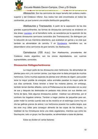 Escuela Modelo Devon-Campos, Chen y Di Grezia
18
Allosaurios: Son los carnívoros de mayor tamaño del Jurásico medio-
superior y del Cretácico inferior. Sus restos han sido encontrados en todos los
continentes, ya que tuvieron una amplia distribución geográfica.
Abelisaurios y Tiransaurios: A partir de la separación de los dos
grandes supercontinentes, las formas de dinosaurios carnívoros se dividieron en
dos áreas: Laurasia, en el hemisferio norte, se caracteriza por la aparición de los
mayores dinosaurios carnívoros conocidos (los Tiranosaurios). Se distinguen por
la reducción de sus miembros delanteros, que acababan en garras y se cree que
también se alimentaban de carroña. Y en Gondwana, hemisferio sur, se
desarrollaron otros carnívoros de gran tamaño, los Abelisaurios.
Carnotaurus (100 m.a.): Son Abelisaurios, procedentes del
Cretácico medio argentino, son los únicos depredadores, con cuernos
supraorbitales, conocidos.
Dinosaurios fitófagos/herbívoros
La mayor parte de los dinosaurios eran herbívoros. Se alimentaban de
plantas para vivir y no comían carnes. Las hojas eran la dieta principal de muchos
herbívoros. Como muchas especies de plantas eran difíciles de digerir, para poder
tener la mayor posible de energías, estos animales pasaban la mayor parte de
sus días comiendo. Estos tendían a tener los molares planos, sin embargo,
también tenían dientes afilados, como el Psittacosaurus las arrancaba con su pico
de ave y después las destrozaba en pedazos más chicos con sus dientes con
forma de tijera. Solo algunos dinosaurios podían masticar sus alimentos, por el
contrario los tragaban enteros. Tendían a tragar piedras de pequeñas para así,
poder moler la comida cuando esta se les revolvía en el estómago (como hoy en
día las gallinas granos de arena). Los herbívoros poseían los cuellos largos, que
les eran muy útiles para conseguir alimento de las copas de los árboles. La
totalidad de los Ornistiquios tenía una dieta vegetariana, mientras que entre los
Saurisquios, solo un grupo, los Sauropodos, se alimentaban a base de plantas.
Estos se dividen en varios factores:
 