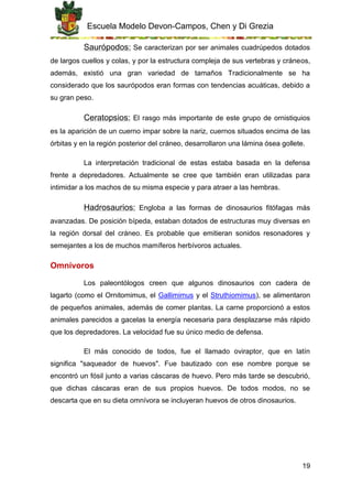Escuela Modelo Devon-Campos, Chen y Di Grezia
19
Saurópodos: Se caracterizan por ser animales cuadrúpedos dotados
de largos cuellos y colas, y por la estructura compleja de sus vertebras y cráneos,
además, existió una gran variedad de tamaños Tradicionalmente se ha
considerado que los saurópodos eran formas con tendencias acuáticas, debido a
su gran peso.
Ceratopsios: El rasgo más importante de este grupo de ornistiquios
es la aparición de un cuerno impar sobre la nariz, cuernos situados encima de las
órbitas y en la región posterior del cráneo, desarrollaron una lámina ósea gollete.
La interpretación tradicional de estas estaba basada en la defensa
frente a depredadores. Actualmente se cree que también eran utilizadas para
intimidar a los machos de su misma especie y para atraer a las hembras.
Hadrosaurios: Engloba a las formas de dinosaurios fitófagas más
avanzadas. De posición bípeda, estaban dotados de estructuras muy diversas en
la región dorsal del cráneo. Es probable que emitieran sonidos resonadores y
semejantes a los de muchos mamíferos herbívoros actuales.
Omnívoros
Los paleontólogos creen que algunos dinosaurios con cadera de
lagarto (como el Ornitomimus, el Gallimimus y el Struthiomimus), se alimentaron
de pequeños animales, además de comer plantas. La carne proporcionó a estos
animales parecidos a gacelas la energía necesaria para desplazarse más rápido
que los depredadores. La velocidad fue su único medio de defensa.
El más conocido de todos, fue el llamado oviraptor, que en latín
significa "saqueador de huevos". Fue bautizado con ese nombre porque se
encontró un fósil junto a varias cáscaras de huevo. Pero más tarde se descubrió,
que dichas cáscaras eran de sus propios huevos. De todos modos, no se
descarta que en su dieta omnívora se incluyeran huevos de otros dinosaurios.
 