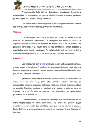 Escuela Modelo Devon-Campos, Chen y Di Grezia
21
A continuación todo tipo de dinosaurios acorazados, tireóforos y
ceratópsidos. No necesitaban tan buenos reflejos. Ante una amenaza, quedaban
protegidos por sus cuernos, púas y armaduras.
Los últimos serían los saurópodos. Con sus ligeros cerebros, pasaba
casi toda su vida buscando comida, siempre en movimiento.
Cabeza:
Los dinosaurios cornudos y los grandes carnívoros tenían enormes
cabezas con poderosas mandíbulas. Los saurópodos que tenían un tamaño de
algunos elefantes su cabeza no pasaban del tamaño que la de un caballo. Los
pequeños terópodos y la mayor parte de los ornistiquios tenían cabezas y
mandíbulas de un tamaño moderado. Por debajo de la piel, en los lados de los
cráneos estaban perforados por unas ventanas como en otros arcosaurios.
La cresta:
Los dinosaurios con Cresta a menudo tenían vistosas protuberancias,
crestas o púas en la cabeza. Al igual que los lagartos exhiben sus vivos colores y
las aves se engalanan con sus plumas, algunos dinosaurios también destacaban
gracias a su cresta de curiosa forma.
¿Por qué querían llamar la atención con su cresta? Los dinosaurios con
cresta vivían en rebaños y, como otros animales sociales actuales, se
comunicaban con otros miembros del grupo. Para eso, primero tenían que atraer
su atención. Si quieres destacar en medio de una multitud, lo mejor es llevar un
sombrero de copa. En lugar de sombrero, los dinosaurios con cresta tenían
protuberancias en la cabeza.
El Oviraptor era un dinosaurio con cresta que robaba huevos de los
nidos desprotegidos de otros dinosaurios. No todos los cráneos suyos
encontrados tenían cresta. Los científicos creen que sólo los machos la poseían.
Podía distinguir si otro miembro de su especie era macho o hembra fijándose en
la cresta.
 