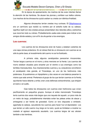 Escuela Modelo Devon-Campos, Chen y Di Grezia
22
En la época de apareamiento, los machos de las aves intentan llamar
la atención de las hembras. Se atusan las plumas y exhiben sus bellos colores.
Los machos de los dinosaurios quizá usaban su cresta con idéntica finalidad.
Algunos dinosaurios tenían crestas muy curiosas. El Dilophosaurus
era un carnívoro que recibió su nombre por el extraño bulto de su cabeza;
significa reptil con dos crestas porque presentaban dos rebordes altos y estrechos
que recorrían todo su cráneo. Probablemente usaba esta cresta para indicar a los
amigos dónde estaba y con el fin de ahuyentar a los enemigos.
Los cuernos:
Los cuernos de los dinosaurios eran de hueso y estaban cubiertos de
una capa córnea protectora. En el cráneo fósil de un dinosaurio con cuernos se ve
sólo la parte ósea; el revestimiento del cuerno no se ha fosilizado.
A primera vista, algunos ceratópsidos parecerían rinocerontes.
Tenían largos cuernos en el morro y otros menores en la frente. Los cuernos del
morro estaban situados para ensartar por el vientre a sus enemigos como los
terribles tiranosáuridos. Sus impresionantes cuernos y su corpulencia convirtieron
al ceratópsido más grande, el Triceratops, en uno de los herbívoros más
poderosos. Si pusiéramos un hipopótamo y dos vacas en una balanza pesarían lo
mismo que este animal. Pertenece al grupo de los que tenían cuernos en la frente,
apuntando hacia delante y arriba; eran unas defensas extraordinarias, que dirigían
al rostro o al cuello.
Casi todos los dinosaurios con cuernos eran herbívoros que vivían
pacíficamente en pequeños grupos. Aunque el antes mencionado Triceratops
tenía cuernos dos veces más largos que una raqueta de squash, un poco más de
un metro de largo, probablemente intentaba evitar las peleas antes de atacar y
arriesgarse a ser herido de gravedad. Como un toro dispuesto a embestir,
agachaba la cabeza, sacudiendo los cuernos para hacer huir al depredador. Los
que tenían un sólo cuerno muy largo en la nariz, quizá se limitaban a mostrar su
costado al agresor esperando asustarlo. Los cuernos largos tal vez atraían
también a las hembras.
 