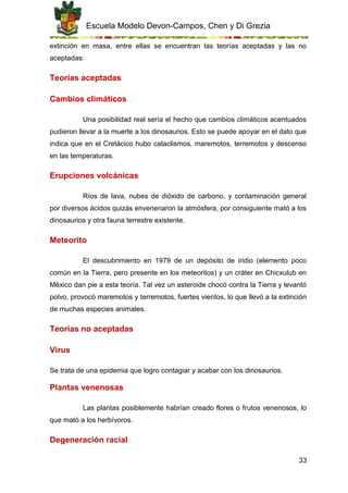 Escuela Modelo Devon-Campos, Chen y Di Grezia
33
extinción en masa, entre ellas se encuentran las teorías aceptadas y las no
aceptadas:
Teorías aceptadas
Cambios climáticos
Una posibilidad real sería el hecho que cambios climáticos acentuados
pudieron llevar a la muerte a los dinosaurios. Esto se puede apoyar en el dato que
indica que en el Cretácico hubo cataclismos, maremotos, terremotos y descenso
en las temperaturas.
Erupciones volcánicas
Ríos de lava, nubes de dióxido de carbono, y contaminación general
por diversos ácidos quizás envenenaron la atmósfera, por consiguiente mató a los
dinosaurios y otra fauna terrestre existente.
Meteorito
El descubrimiento en 1979 de un depósito de iridio (elemento poco
común en la Tierra, pero presente en los meteoritos) y un cráter en Chicxulub en
México dan pie a esta teoría. Tal vez un asteroide chocó contra la Tierra y levantó
polvo, provocó maremotos y terremotos, fuertes vientos, lo que llevó a la extinción
de muchas especies animales.
Teorías no aceptadas
Virus
Se trata de una epidemia que logro contagiar y acabar con los dinosaurios.
Plantas venenosas
Las plantas posiblemente habrían creado flores o frutos venenosos, lo
que mató a los herbívoros.
Degeneración racial
 