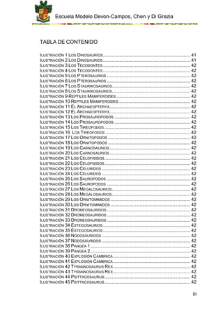 Escuela Modelo Devon-Campos, Chen y Di Grezia
III
TABLA DE CONTENIDO
ILUSTRACIÓN 1 LOS DINOSAURIOS..................................................................... 41
ILUSTRACIÓN 2 LOS DINOSAURIOS..................................................................... 41
ILUSTRACIÓN 3 LOS TECODONTES ..................................................................... 42
ILUSTRACIÓN 4 LOS TECODONTES ..................................................................... 42
ILUSTRACIÓN 5 LOS PTEROSAURIOS .................................................................. 42
ILUSTRACIÓN 6 LOS PTEROSAURIOS .................................................................. 42
ILUSTRACIÓN 7 LOS STAURIKOSAURIOS.............................................................. 42
ILUSTRACIÓN 8 LOS STAURIKOSAURIOS.............................................................. 42
ILUSTRACIÓN 9 REPTILES MAMIFEROIDES........................................................... 42
ILUSTRACIÓN 10 REPTILES MAMIFEROIDES......................................................... 42
ILUSTRACIÓN 11 EL ARCHAEOPTERYX................................................................ 42
ILUSTRACIÓN 12 EL ARCHAEOPTERYX................................................................ 42
ILUSTRACIÓN 13 LOS PROSAUROPODOS ............................................................ 42
ILUSTRACIÓN 14 LOS PROSAUROPODOS ............................................................ 42
ILUSTRACIÓN 15 LOS TIREOFODOS .................................................................... 42
ILUSTRACIÓN 16 LOS TIREOFODOS ................................................................... 42
ILUSTRACIÓN 17 LOS ORNITOPODOS ................................................................. 42
ILUSTRACIÓN 18 LOS ORNITOPODOS ................................................................. 42
ILUSTRACIÓN 19 LOS CARNOSAURIOS................................................................ 42
ILUSTRACIÓN 20 LOS CARNOSAURIOS................................................................ 42
ILUSTRACIÓN 21 LOS CELOFISIDOS.................................................................... 42
ILUSTRACIÓN 22 LOS CELOFISIDOS.................................................................... 42
ILUSTRACIÓN 23 LOS CELURIDOS ...................................................................... 42
ILUSTRACIÓN 24 LOS CELURIDOS ...................................................................... 42
ILUSTRACIÓN 25 LOS SAUROPODOS .................................................................. 42
ILUSTRACIÓN 26 LOS SAUROPODOS .................................................................. 42
ILUSTRACIÓN 27 LOS MEGALOSAURIOS.............................................................. 42
ILUSTRACIÓN 28 LOS MEGALOSAURIOS.............................................................. 42
ILUSTRACIÓN 29 LOS ORNITOMIMIDOS ............................................................... 42
ILUSTRACIÓN 30 LOS ORNITOMIMIDOS ............................................................... 42
ILUSTRACIÓN 31 DROMEOSAURIDOS .................................................................. 42
ILUSTRACIÓN 32 DROMEOSAURIDOS .................................................................. 42
ILUSTRACIÓN 33 DROMEOSAURIDOS .................................................................. 42
ILUSTRACIÓN 34 ESTEGOSAURIOS ..................................................................... 42
ILUSTRACIÓN 35 ESTEGOSAURIOS ..................................................................... 42
ILUSTRACIÓN 36 NODOSÁURIDOS ...................................................................... 42
ILUSTRACIÓN 37 NODOSÁURIDOS ...................................................................... 42
ILUSTRACIÓN 38 PANGEA 1............................................................................... 42
ILUSTRACIÓN 39 PANGEA 2............................................................................... 42
ILUSTRACIÓN 40 EXPLOSIÓN CÁMBRICA ............................................................. 42
ILUSTRACIÓN 41 EXPLOSIÓN CÁMBRICA ............................................................. 42
ILUSTRACIÓN 42 TYRANNOSAURUS REX............................................................. 42
ILUSTRACIÓN 43 TYRANNOSAURUS REX............................................................. 42
ILUSTRACIÓN 44 PSITTACOSAURUS.................................................................... 42
ILUSTRACIÓN 45 PSITTACOSAURUS.................................................................... 42
 