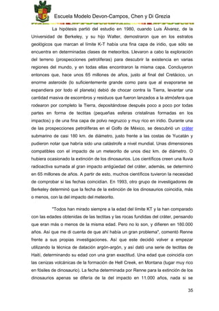 Escuela Modelo Devon-Campos, Chen y Di Grezia
35
La hipótesis partió del estudio en 1980, cuando Luis Álvarez, de la
Universidad de Berkeley, y su hijo Walter, demostraron que en los estratos
geológicos que marcan el límite K-T había una fina capa de iridio, que sólo se
encuentra en determinadas clases de meteoritos. Llevaron a cabo la exploración
del terreno (prospecciones petrolíferas) para descubrir la existencia en varias
regiones del mundo, y en todas ellas encontraron la misma capa. Concluyeron
entonces que, hace unos 65 millones de años, justo al final del Cretácico, un
enorme asteroide (lo suficientemente grande como para que al evaporarse se
expandiera por todo el planeta) debió de chocar contra la Tierra, levantar una
cantidad masiva de escombros y residuos que fueron lanzados a la atmósfera que
rodearon por completo la Tierra, depositándose después poco a poco por todas
partes en forma de tectitas (pequeñas esferas cristalinas formadas en los
impactos) y de una fina capa de polvo negruzco y muy rico en iridio. Durante una
de las prospecciones petrolíferas en el Golfo de México, se descubrió un cráter
submarino de casi 180 km. de diámetro, justo frente a las costas de Yucatán y
pudieron notar que habría sido una catástrofe a nivel mundial. Unas dimensiones
compatibles con el impacto de un meteorito de unos diez km. de diámetro. O
hubiera ocasionado la extinción de los dinosaurios. Los científicos creen una lluvia
radioactiva sumada al gran impacto antigüedad del cráter, además, se determinó
en 65 millones de años. A partir de esto, muchos científicos tuvieron la necesidad
de comprobar si las fechas coincidían. En 1993, otro grupo de investigadores de
Berkeley determinó que la fecha de la extinción de los dinosaurios coincidía, más
o menos, con la del impacto del meteorito.
"Todos han mirado siempre a la edad del límite KT y la han comparado
con las edades obtenidas de las tectitas y las rocas fundidas del cráter, pensando
que eran más o menos de la misma edad. Pero no lo son, y difieren en 180.000
años. Así que me di cuenta de que ahí había un gran problema", comentó Renne
frente a sus propias investigaciones. Así que este decidió volver a empezar
utilizando la técnica de datación argón-argón, y así dató una serie de tectitas de
Haití, determinando su edad con una gran exactitud. Una edad que coincidía con
las cenizas volcánicas de la formación de Hell Creek, en Montana (lugar muy rico
en fósiles de dinosaurio). La fecha determinada por Renne para la extinción de los
dinosaurios apenas se difería de la del impacto en 11.000 años, nada si se
 