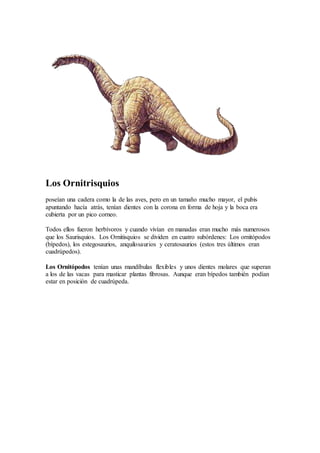Los Ornitrisquios
poseían una cadera como la de las aves, pero en un tamaño mucho mayor, el pubis
apuntando hacía atrás, tenían dientes con la corona en forma de hoja y la boca era
cubierta por un pico corneo.
Todos ellos fueron herbívoros y cuando vivían en manadas eran mucho más numerosos
que los Saurisquios. Los Ornitisquios se dividen en cuatro subórdenes: Los ornitópodos
(bípedos), los estegosaurios, anquilosaurios y ceratosaurios (estos tres últimos eran
cuadrúpedos).
Los Ornitópodos tenían unas mandíbulas flexibles y unos dientes molares que superan
a los de las vacas para masticar plantas fibrosas. Aunque eran bípedos también podían
estar en posición de cuadrúpeda.
 