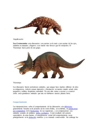 Anquilosaurio
Los Ceratosaurios eran dinosaurios con cuernos en la nariz o por encima de los ojos,
andaban en manadas y llegaron a ser mucho más feroces que los terópodos. El
Triceratops hacía parte de este grupo.
Triceratops
Los dinosauros fueron portentosos animales, que aunque hace muchos millones de años
se extinguieron, todavía causan impresión y fascinación en nuestro mundo actual, entre
pequeños y adultos despiertan curiosidad. En este sitio vamos a recrear y a conocer
sobre estos grandiosos animales que una vez habitaron nuestro planeta tierra.
Comportamiento
Las interpretaciones sobre el comportamiento de los dinosaurios son inferencias
generalmente basadas en la posición de los restos fósiles, en su hábitat, en simulaciones
por computadora de la biomecánica de sus organismos, y en comparaciones con
animales actuales de similares nichos ecológicos. Como resultado del carácter
especulativo de estas fuentes, el entendimiento actual del comportamiento recae
principalmente en la deducción científica y es a menudo controvertido. Sin embargo los
 
