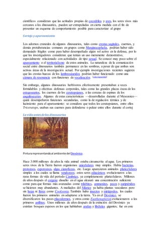 científicos consideran que las actitudes propias de cocodrilos y aves, los seres vivos más
cercanos a los dinosaurios, pueden ser extrapoladas en cierta medida con el fin de
presentar un esquema de comportamiento posible para caracterizar al grupo
Cortejo y apareamiento
Los adornos craneales de algunos dinosaurios, tales como crestas sagitales, cuernos, y
demás protuberancias comunes en grupos como Marginocephalia, podrían haber sido
demasiado frágiles como para haber desempeñado algún rol activo en la defensa, por lo
que los investigadores consideran que tenían un uso meramente demostrativo,
especialmente relacionado con actividades de tipo sexual. Se conoce muy poco sobre el
apareamiento o el territorialismo de estos animales. La naturaleza de la comunicación
social entre dinosaurios también permanece en las sombras, a pesar de que ambas son
activas áreas de la investigación actual. Por ejemplo investigaciones recientes sugieren
que las crestas huecas de los lambeosáuridos podrían haber funcionado como una
cámara de resonancia con funciones de vocalización. [cita requerida]
Sin embargo, algunos dinosaurios herbívoros efectivamente presentaban a veces
formidables y efectivas defensas corporales, tales como las grandes placas óseas de los
estegosaurios, los cuernos de los ceratopsianos, o las corazas de espinas de los
anquilosaurios. Algunas de estas características —desarrolladas durante el Mesozoico—
quizá desempeñaron funciones secundarias, como la de regulación térmica y de
lucimiento para el apareamiento: se considera que todos los ceratopsianos, entre ellos
Triceratops, usaban sus cuernos para defenderse o pelear entre ellos durante el cortej
La vida antes delos dinosaurios
Pinturarepresentandoal ambiente delDevónico.
Hace 3.000 millones de años la vida animal estaba circunscrita al agua. Los primeros
seres vivos de la Tierra fueron organismos unicelulares muy simples. Había bacterias,
protozoos, esporozoos, algas cianofíceas, etc. Luego aparecieron animales pluricelulares
simples a los cuales se llama vendozoos; estos seres ediacáricos evolucionaron a las
raras formas de vida del período Cámbrico, ya completamente pluricelulares. Millones
de años después el oxígeno disuelto en el agua alcanzó una concentración suficiente
como para que formas más avanzadas como trilobites, ammonites, peces y euriptéridos
se hicieran muy abundantes. A mediados del Silúrico ya había plantas vasculares pero
sin hojas ni flores como Cooksonia. También hubo insectos y miriápodos, los cuales
fueron los primeros animales en adaptarse a la tierra. Ya en el Devónico, se
diversificaron los peces placodermos, y otros como Eusthenopteron evolucionaron a los
primeros anfibios. Unos millones de años después de la extinción del Devónico ya
existían bosques espesos en los que habitaban arañas y libélulas gigantes; fue en este
 