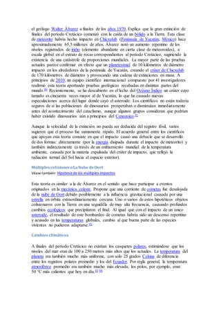 el geólogo Walter Álvarez a finales de los años 1970. Explica que la gran extinción de
finales del período Cretácico comenzó con la caída de un bólido a la Tierra. Esta clase
de meteorito habría hecho impacto en Chicxulub (Península de Yucatán, México) hace
aproximadamente 65,5 millones de años. Álvarez notó un aumento repentino de los
niveles registrados de iridio (elemento abundante en cierta clase de meteoroides), a
escala global en el estrato de rocas correspondientes al período Cretácico, sugiriendo la
existencia de una catástrofe de proporciones mundiales. La mayor parte de las pruebas
actuales parece confirmar en efecto que un planetesimal de 10 kilómetros de diámetro
impactó en los alrededores de la península de Yucatán, creando el cráter de Chicxulub
de 170 kilómetros de diámetro y provocando una cadena de extinciones en masa. A
principios de 2010, un equipo científico internacional compuesto por 41 investigadores
reafirmó esta teoría aportando pruebas geológicas recabadas en distintas partes del
mundo.90 Recientemente, se ha descubierto en el lecho del Océano Índico un cráter cuyo
tamaño es cincuenta veces mayor al de Yucatán, lo que ha causado nuevas
especulaciones acerca del lugar donde cayó el asteroide. Los científicos no están todavía
seguros de si las poblaciones de dinosaurios prosperaban o disminuían inmediatamente
antes del acontecimiento del cataclismo, aunque algunos grupos consideran que podrían
haber existido dinosaurios aún a principios del Cenozoico.91
Aunque la velocidad de la extinción no pueda ser deducida del registro fósil, varios
sugieren que el proceso fue sumamente rápido. El acuerdo general entre los científicos
que apoyan esta teoría consiste en que el impacto causó una debacle que se desarrolló
de dos formas: directamente (por la energía disipada durante el impacto de meteorito) y
también indirectamente (a través de un enfriamiento mundial de la temperatura
ambiente, causada por la materia expulsada del cráter de impacto, que reflejó la
radiación termal del Sol hacia el espacio exterior).
Múltiplescolisioneso LaNube deOort
Véase también: Hipótesisde los múltiples impactos
Esta teoría es similar a la de Álvarez en el sentido que hace participar a eventos
originados en la mecánica celeste. Propone que una corriente de cometas fue desalojada
de la nube de Oort debido posiblemente a la influencia gravitacional causada por una
estrella en órbita extraordinariamente cercana. Uno o varios de estos hipotéticos objetos
colisionaron con la Tierra en una seguidilla de muy alta frecuencia, causando profundos
cambios ecológicos que precipitaron el final. Al igual que con el impacto de un único
asteroide, el resultado de este bombardeo de cometas habría sido un descenso repentino
y acusado en las temperaturas globales, cambio al que buena parte de las especies
vivientes no pudieron adaptarse.92
Cambiosclimáticos
A finales del período Cretácico no existían los casquetes polares, estimándose que los
niveles del mar eran de 100 a 250 metros más altos que los actuales. La temperatura del
planeta era también mucho más uniforme, con solo 25 grados Celsius de diferencia
entre los registros polares promedio y los del Ecuador. Por regla general, la temperatura
atmosférica promedio era también mucho más elevada; los polos, por ejemplo, eran
50 °C más calientes que hoy en día.93 94
 